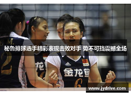 秘鲁排球选手精彩表现击败对手 势不可挡震撼全场