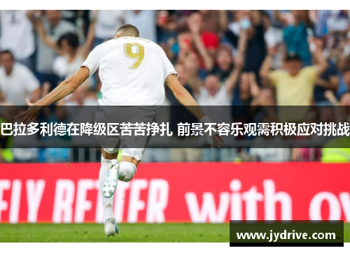 巴拉多利德在降级区苦苦挣扎 前景不容乐观需积极应对挑战