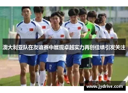 澳大利亚队在友谊赛中展现卓越实力再创佳绩引发关注