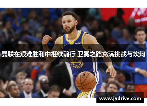 曼联在艰难胜利中继续前行 卫冕之路充满挑战与坎坷