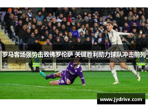 罗马客场强势击败佛罗伦萨 关键胜利助力球队冲击前列