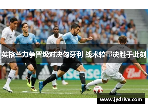 英格兰力争晋级对决匈牙利 战术较量决胜于此刻 英格兰力争晋级对决匈牙利 战术较量决胜于此刻