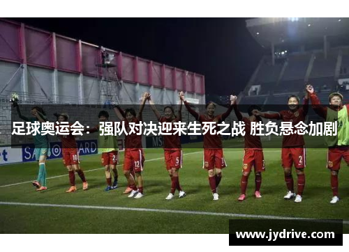 足球奥运会：强队对决迎来生死之战 胜负悬念加剧