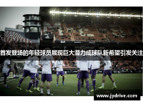 首发登场的年轻球员展现巨大潜力成球队新希望引发关注